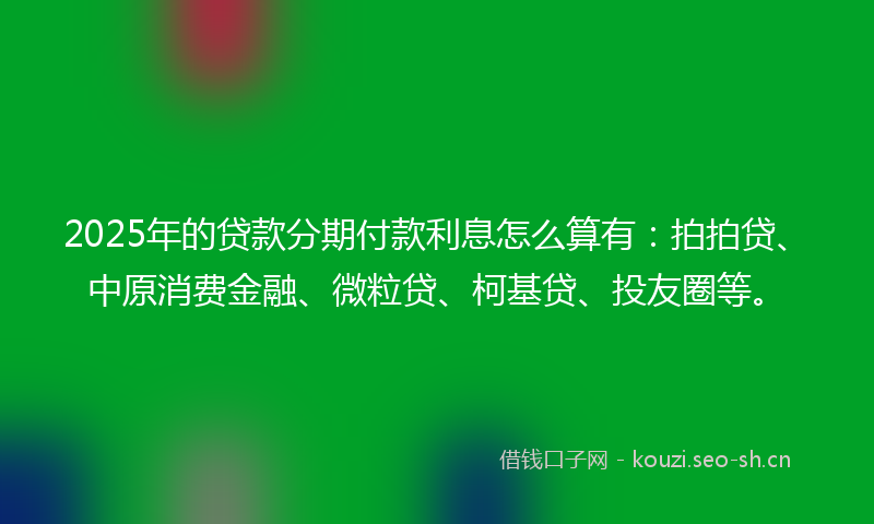 2025年的贷款分期付款利息怎么算有：拍拍贷、中原消费金融、微粒贷、柯基贷、投友圈等。