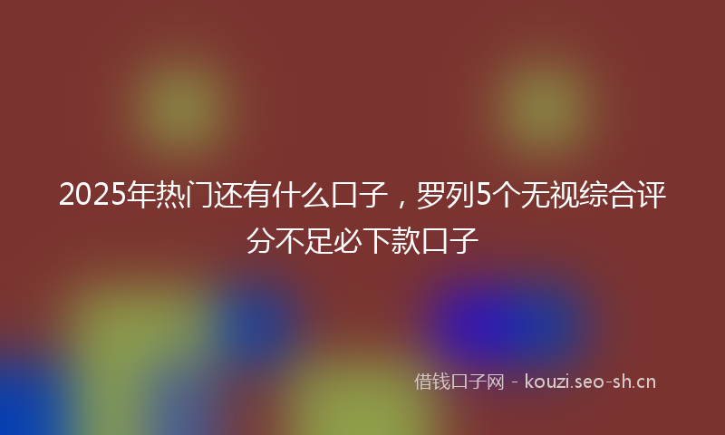 2025年热门还有什么口子,罗列5个无视综合评分不足必下款口子