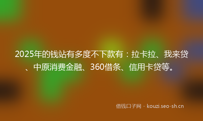 2025年的钱站有多度不下款有：拉卡拉、我来贷、中原消费金融、360借条、信用卡贷等。