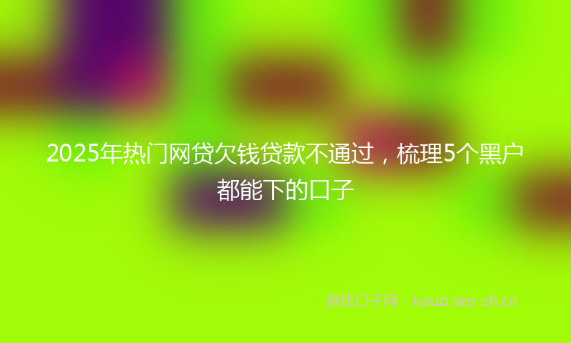 2025年热门网贷欠钱贷款不通过，梳理5个黑户都能下的口子