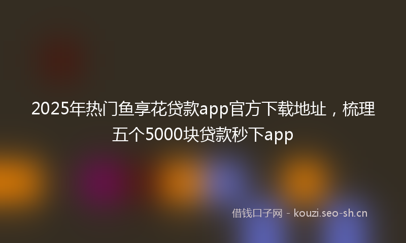 2025年热门鱼享花贷款app官方下载地址，梳理五个5000块贷款秒下app