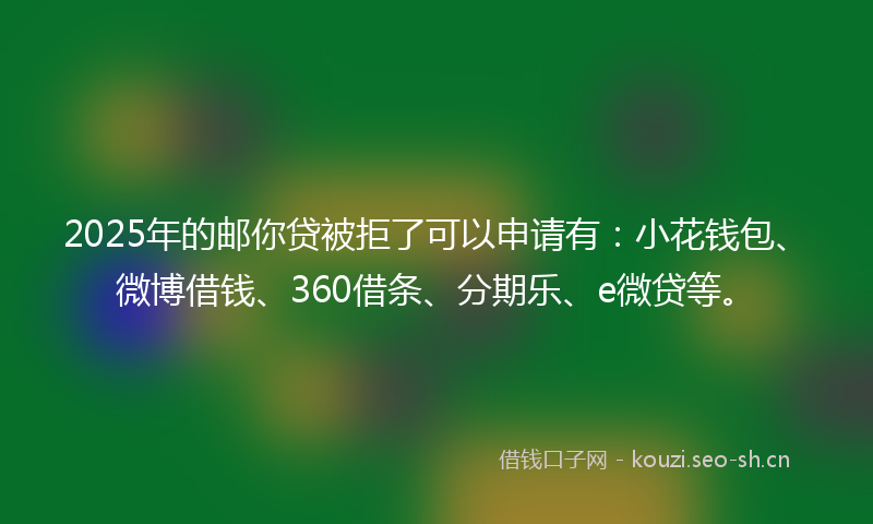 2025年的邮你贷被拒了可以申请有：小花钱包、微博借钱、360借条、分期乐、e微贷等。