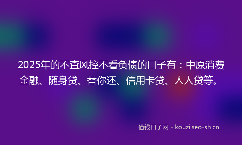 2025年的不查风控不看负债的口子有:中原消费金融、随身贷、替你还、信用卡贷、人人贷等。