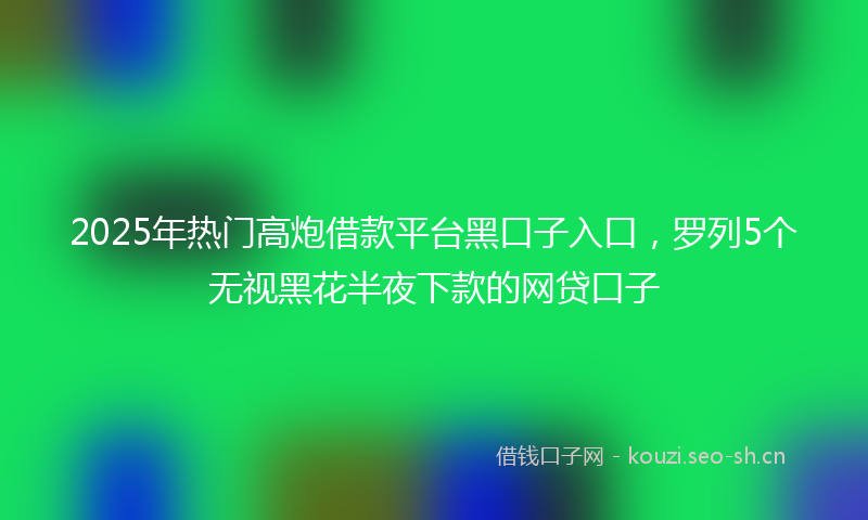 2025年热门高炮借款平台黑口子入口，罗列5个无视黑花半夜下款的网贷口子