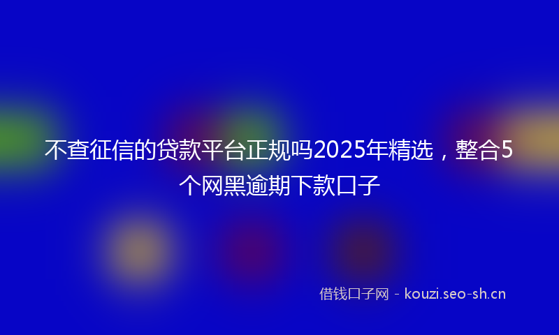 不查征信的贷款平台正规吗2025年精选，整合5个网黑逾期下款口子