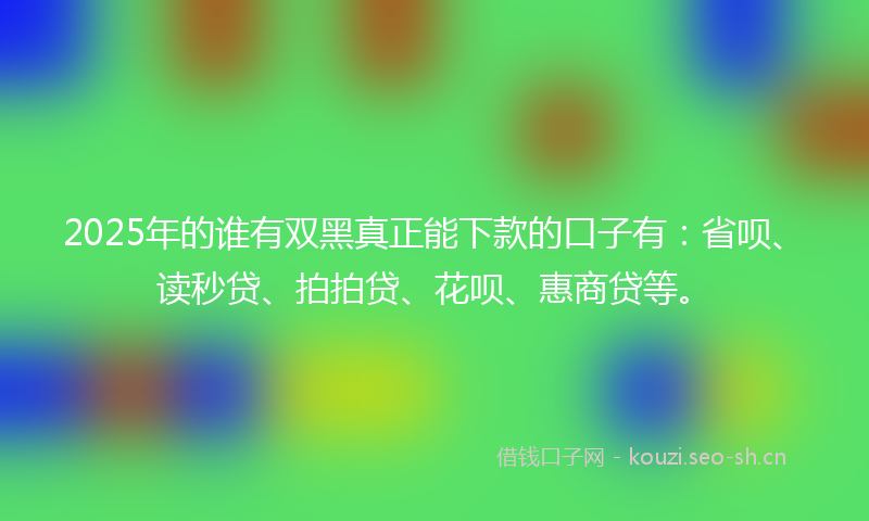 2025年的谁有双黑真正能下款的口子有：省呗、读秒贷、拍拍贷、花呗、惠商贷等。