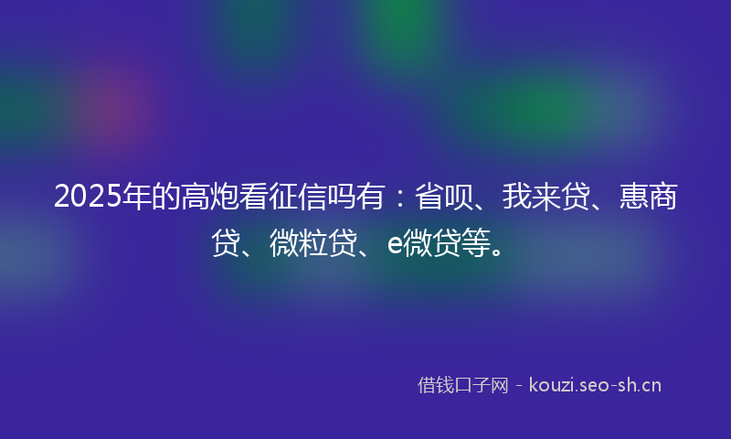 2025年的高炮看征信吗有：省呗、我来贷、惠商贷、微粒贷、e微贷等。