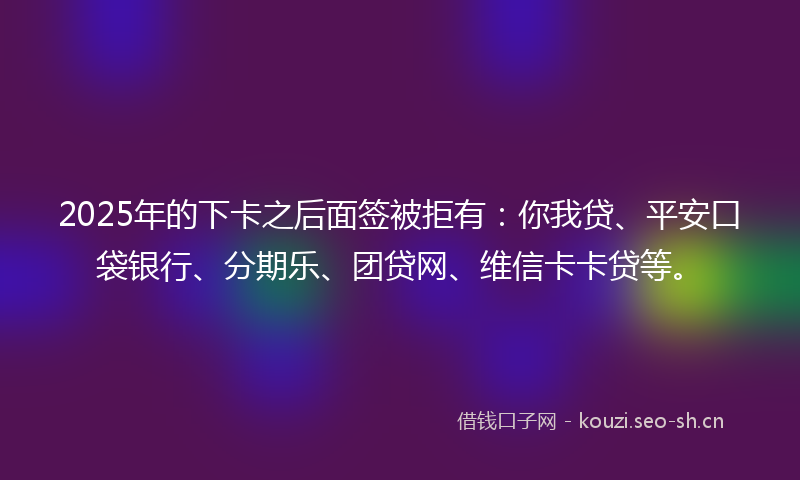 2025年的下卡之后面签被拒有:你我贷、平安口袋银行、分期乐、团贷网、维信卡卡贷等。