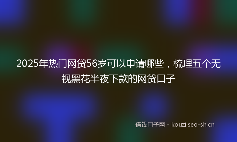 2025年热门网贷56岁可以申请哪些,梳理五个无视黑花半夜下款的网贷口子