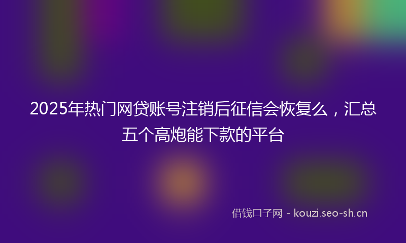 2025年热门网贷账号注销后征信会恢复么，汇总五个高炮能下款的平台