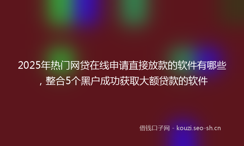 2025年热门网贷在线申请直接放款的软件有哪些，整合5个黑户成功获取大额贷款的软件