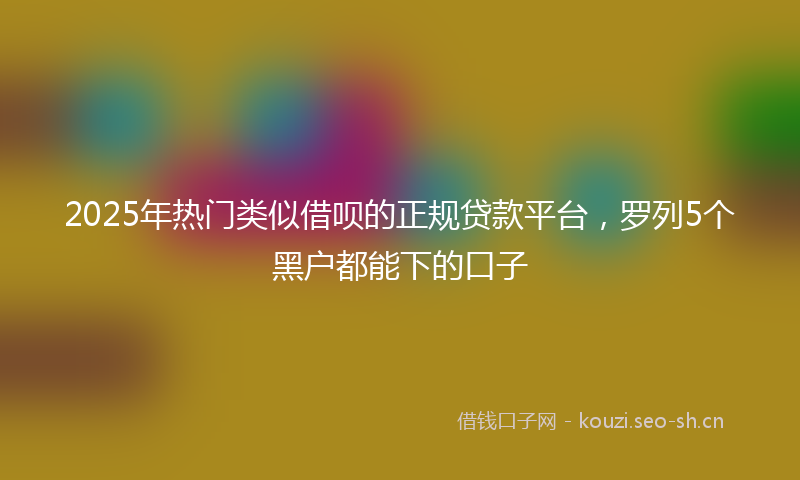 2025年热门类似借呗的正规贷款平台，罗列5个黑户都能下的口子