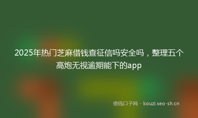 2025年热门芝麻借钱查征信吗安全吗，整理五个高炮无视逾期能下的app