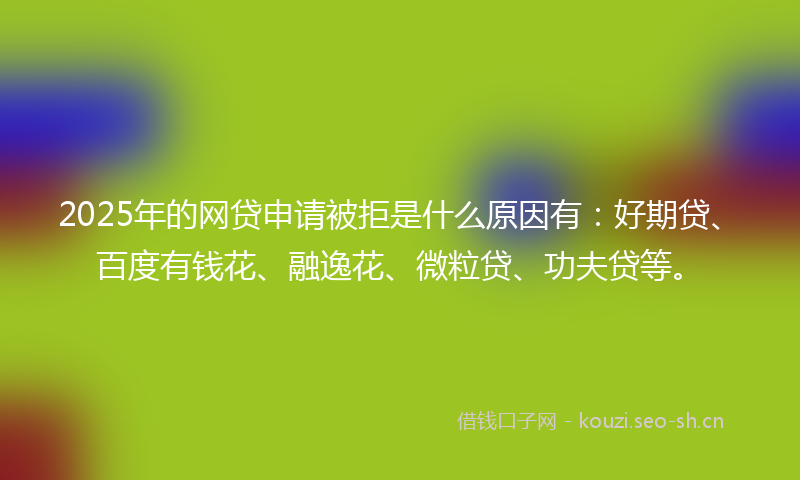 2025年的网贷申请被拒是什么原因有：好期贷、百度有钱花、融逸花、微粒贷、功夫贷等。