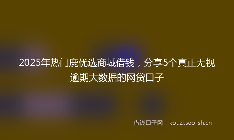 2025年热门鹿优选商城借钱，分享5个真正无视逾期大数据的网贷口子