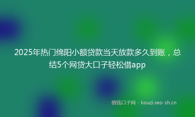 2025年热门绵阳小额贷款当天放款多久到账，总结5个网贷大口子轻松借app