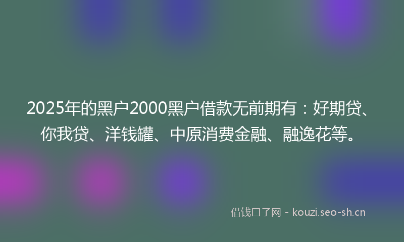 2025年的黑户2000黑户借款无前期有：好期贷、你我贷、洋钱罐、中原消费金融、融逸花等。