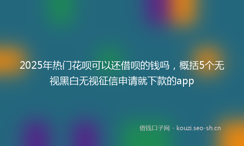 2025年热门花呗可以还借呗的钱吗，概括5个无视黑白无视征信申请就下款的app