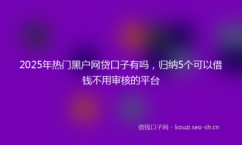 2025年热门黑户网贷口子有吗,归纳5个可以借钱不用审核的平台