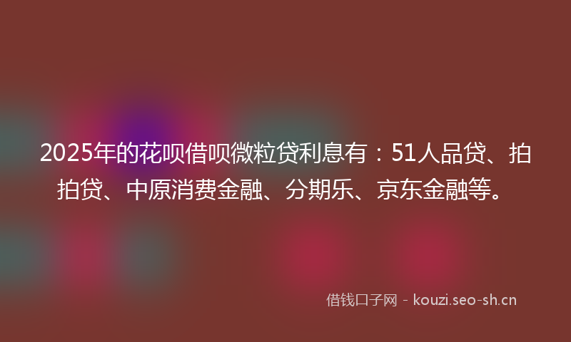 2025年的花呗借呗微粒贷利息有:51人品贷、拍拍贷、中原消费金融、分期乐、京东金融等。