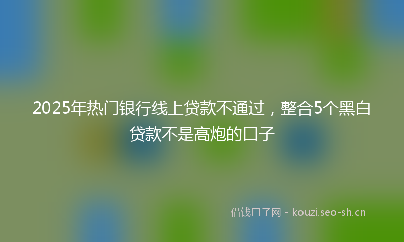 2025年热门银行线上贷款不通过，整合5个黑白贷款不是高炮的口子