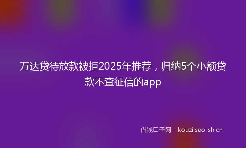 万达贷待放款被拒2025年推荐，归纳5个小额贷款不查征信的app