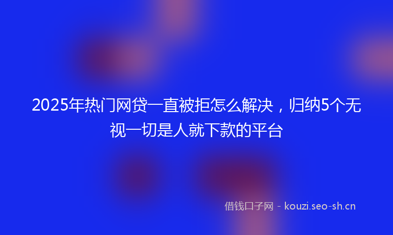 2025年热门网贷一直被拒怎么解决,归纳5个无视一切是人就下款的平台