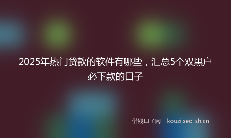 2025年热门贷款的软件有哪些，汇总5个双黑户必下款的口子