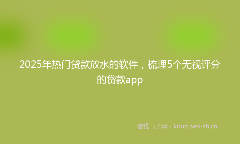 2025年热门贷款放水的软件，梳理5个无视评分的贷款app