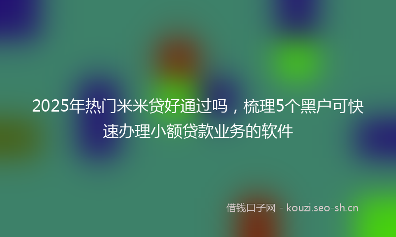 2025年热门米米贷好通过吗，梳理5个黑户可快速办理小额贷款业务的软件