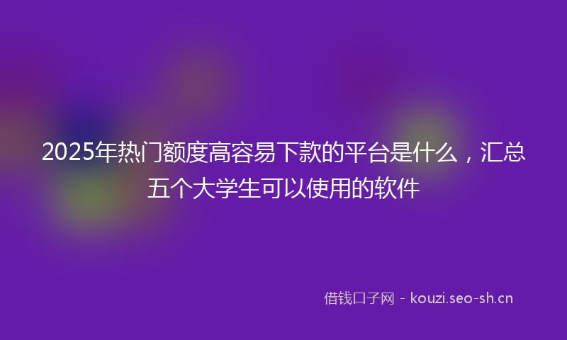 2025年热门额度高容易下款的平台是什么,汇总五个大学生可以使用的软件