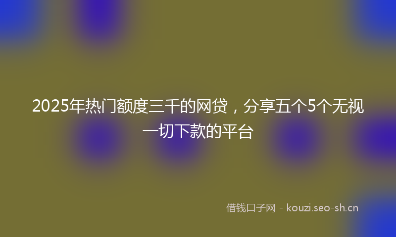 2025年热门额度三千的网贷，分享五个5个无视一切下款的平台