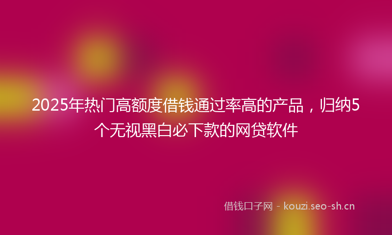 2025年热门高额度借钱通过率高的产品，归纳5个无视黑白必下款的网贷软件