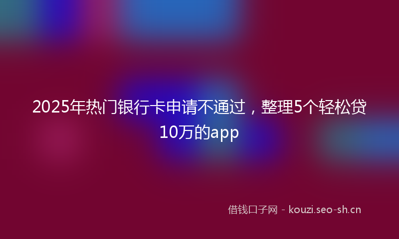 2025年热门银行卡申请不通过，整理5个轻松贷10万的app
