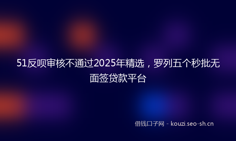 51反呗审核不通过2025年精选，罗列五个秒批无面签贷款平台
