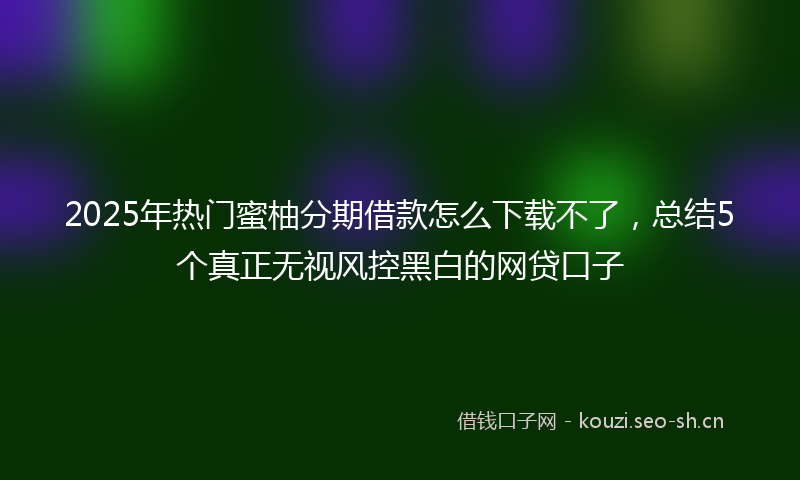 2025年热门蜜柚分期借款怎么下载不了，总结5个真正无视风控黑白的网贷口子