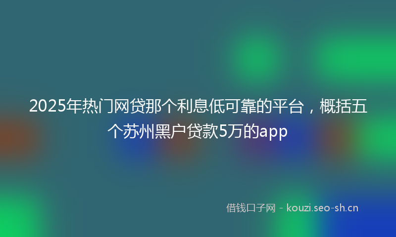 2025年热门网贷那个利息低可靠的平台，概括五个苏州黑户贷款5万的app