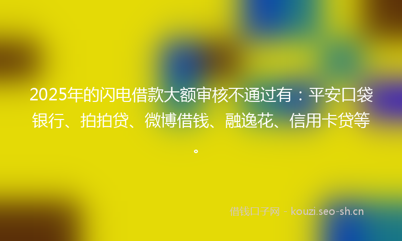 2025年的闪电借款大额审核不通过有：平安口袋银行、拍拍贷、微博借钱、融逸花、信用卡贷等。