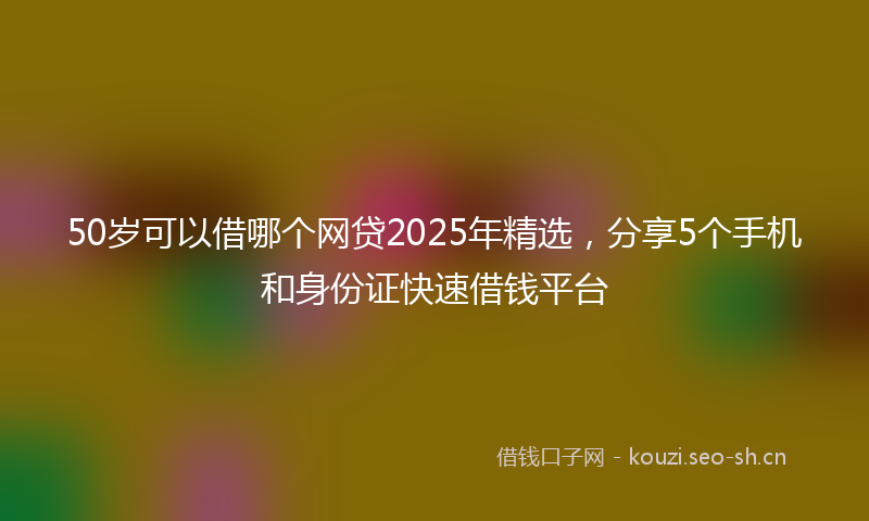 50岁可以借哪个网贷2025年精选，分享5个手机和身份证快速借钱平台
