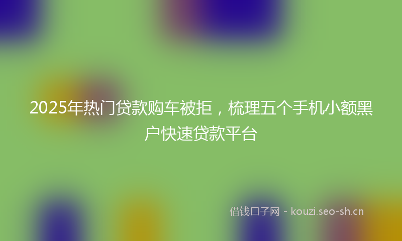 2025年热门贷款购车被拒，梳理五个手机小额黑户快速贷款平台
