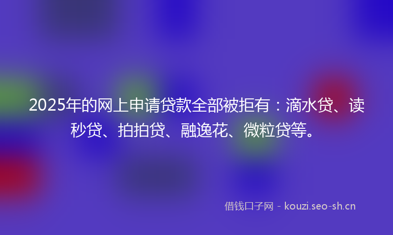 2025年的网上申请贷款全部被拒有：滴水贷、读秒贷、拍拍贷、融逸花、微粒贷等。