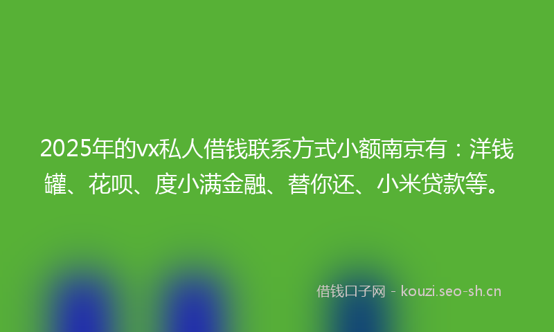 2025年的vx私人借钱联系方式小额南京有：洋钱罐、花呗、度小满金融、替你还、小米贷款等。