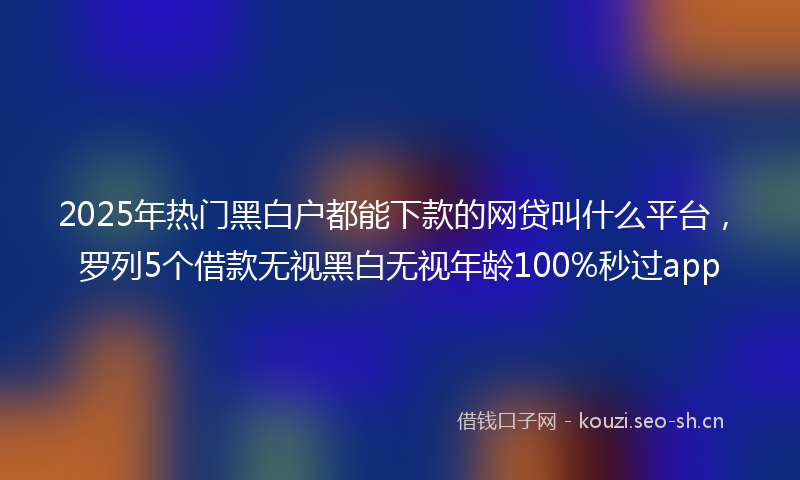 2025年热门黑白户都能下款的网贷叫什么平台，罗列5个借款无视黑白无视年龄100%秒过app