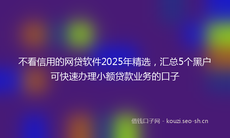 不看信用的网贷软件2025年精选，汇总5个黑户可快速办理小额贷款业务的口子