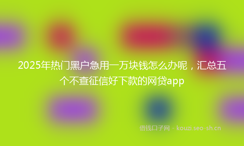 2025年热门黑户急用一万块钱怎么办呢，汇总五个不查征信好下款的网贷app