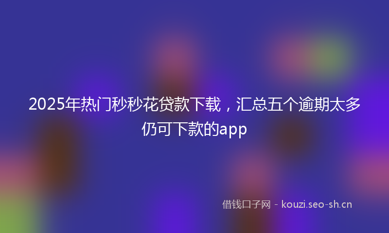 2025年热门秒秒花贷款下载，汇总五个逾期太多仍可下款的app