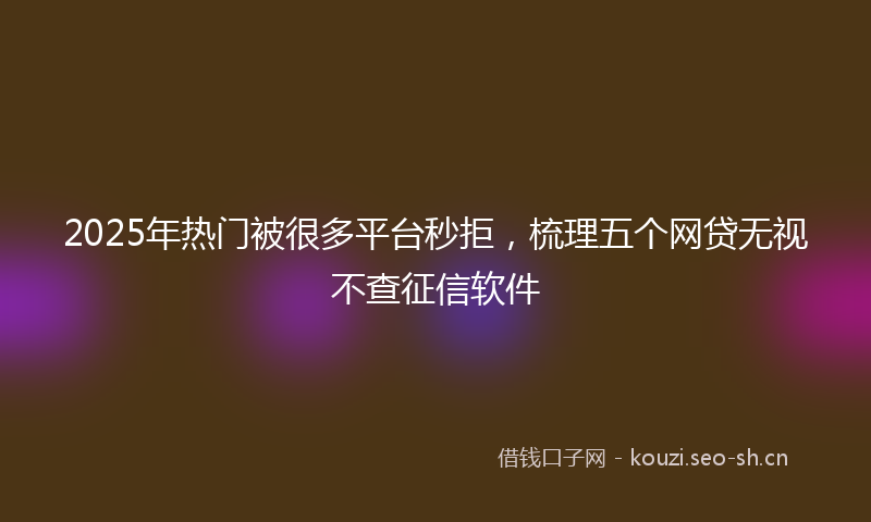 2025年热门被很多平台秒拒，梳理五个网贷无视不查征信软件