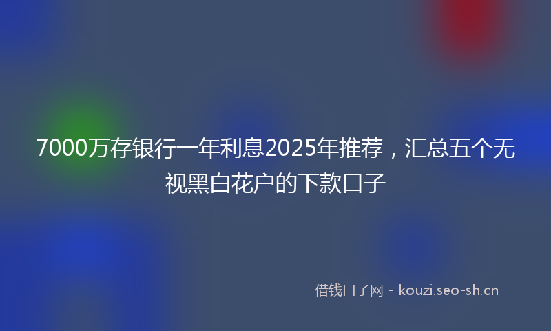 7000万存银行一年利息2025年推荐，汇总五个无视黑白花户的下款口子
