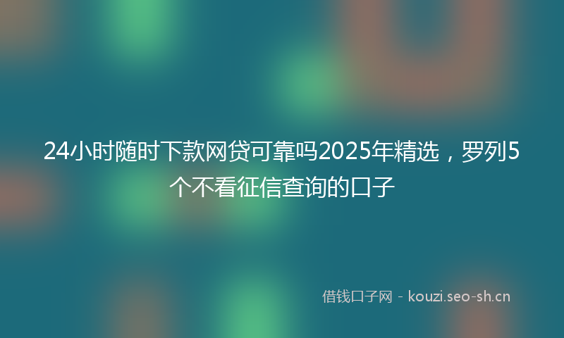 24小时随时下款网贷可靠吗2025年精选,罗列5个不看征信查询的口子