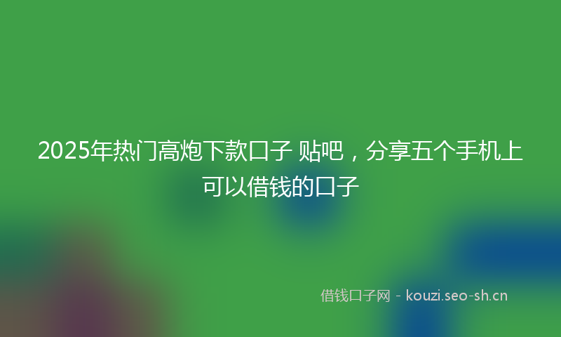 2025年热门高炮下款口子 贴吧,分享五个手机上可以借钱的口子